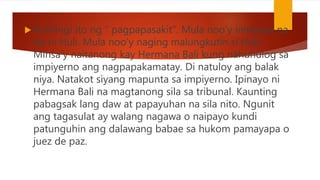  Humingi ito ng “ pagpapasakit”. Mula noo’y iniwasan na
ito ni Huli. Mula noo’y naging malungkutin si Huli.
Minsa’y naitanong kay Hermana Bali kung nahuhulog sa
impiyerno ang nagpapakamatay. Di natuloy ang balak
niya. Natakot siyang mapunta sa impiyerno. Ipinayo ni
Hermana Bali na magtanong sila sa tribunal. Kaunting
pabagsak lang daw at papayuhan na sila nito. Ngunit
ang tagasulat ay walang nagawa o naipayo kundi
patunguhin ang dalawang babae sa hukom pamayapa o
juez de paz.
 