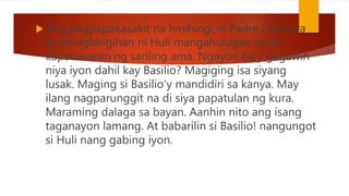  Ang pagpapakasakit na hinihingi ni Padre Camorra
ay pinagbingihan ni Huli mangahulugan ng di
kapatawaran ng sariling ama. Ngayon ba’y gagawin
niya iyon dahil kay Basilio? Magiging isa siyang
lusak. Maging si Basilio’y mandidiri sa kanya. May
ilang nagparunggit na di siya papatulan ng kura.
Maraming dalaga sa bayan. Aanhin nito ang isang
taganayon lamang. At babarilin si Basilio! nangungot
si Huli nang gabing iyon.
 