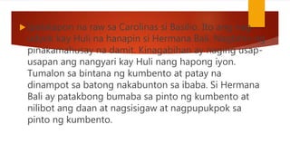  Ipatatapon na raw sa Carolinas si Basilio. Ito ang nag-
udyok kay Huli na hanapin si Hermana Bali. Nagbihis ng
pinakamahusay na damit. Kinagabihan ay naging usap-
usapan ang nangyari kay Huli nang hapong iyon.
Tumalon sa bintana ng kumbento at patay na
dinampot sa batong nakabunton sa ibaba. Si Hermana
Bali ay patakbong bumaba sa pinto ng kumbento at
nilibot ang daan at nagsisigaw at nagpupukpok sa
pinto ng kumbento.
 