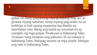 ay isa nang Kabesa de Baranggay. Yumaman ito dahil sa
tiyaga. Nakisama muna sa isang namumuhunan sa
bukid. Nang makaipon ng kaunti ay naghawaan ng
gubat na nang ipagtanong niya ay walang may-ari, ar
ginawa niyang tubuhan. Inisip niyang pag-aralin na sa
kolehiyo si Huli upang mapantay kay Basilio na
kasintahan nito. Nang ang bukid ay umunlad ito ay
inangkin ng mga prayle. Pinabuwis si Kabesang Tales.
Tinaasan nang tinaasan ang pabuwis. Di na nakaya ni
Kabesang Tales. Nakipag-asunto sa mga prayle. Matigas
ang sabi ni Kabesang Tales.
 