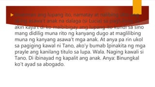  tinamnan ang lupang ito, namatay at nalibing dito ang
aking asawa’t anak na dalaga (si Lucia) sa pagtulong sa
akin kaya’t di ko maibibigay ang lupang ito kundi sa sino
mang didilig muna rito ng kanyang dugo at maglilibing
muna ng kanyang asawa’t mga anak. At anya pa rin ukol
sa pagiging kawal ni Tano, ako’y bumab Ipinakita ng mga
prayle ang kanilang titulo sa lupa. Wala. Naging kawali si
Tano. Di ibinayad ng kapalit ang anak. Anya: Binungkal
ko’t ayad sa abogado.
 