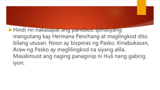 Hindi rin nakasapat ang panubos. Ipinasyang
mangutang kay Hermana Penchang at maglingkod dito
bilang utusan. Noon ay bisperas ng Pasko. Kinabukasan,
Araw ng Pasko ay maglilingkod na siyang alila.
Masalimuot ang naging panaginip ni Huli nang gabing
iyon.
 