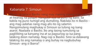 Kabanata 7: Simoun
 Pauwi na sana si Basilio nang may marinig siyang mga yabag
at liwanag na palapit. Nangubli siya sa puno ng Baliti. Sa
kabila ng puno tumigil ang dumating. Nakilala ito ni Basilio -
ang mag-aalahas nang mag-alis ito ng salamin.
Nangsimulang maghukay si Simoun sa tulong ng isang
asarol. Naalaala si Basilio. Ito ang taong tumulong sa
paglilibing sa kanyang ina at sa pagsunog sa isa pang
lalaking doon namatay. Nag-isip si Basilio. Sino sa dalawang
lalaking ito ang namatay o ang buhay na nagbubuhay
Simoun -ang si Ibarra?
 