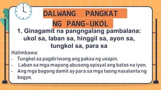 DALWANG PANGKAT
NG PANG-UKOL
Halimbawa:
• Tungkol sa pagdiriwang ang paksa ng usapin.
• Laban sa mga mapang abusong opisyal ang batas na iyon.
• Ang mga bagong damit ay para sa mga taong nasalanta ng
bagyo.
1. Ginagamit na pangngalang pambalana:
ukol sa, laban sa, hinggil sa, ayon sa,
tungkol sa, para sa
 