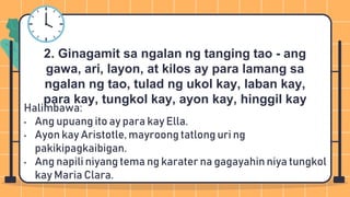 Halimbawa:
• Ang upuang ito ay para kay Ella.
• Ayon kay Aristotle, mayroong tatlong uri ng
pakikipagkaibigan.
• Ang napili niyang tema ng karater na gagayahin niya tungkol
kay Maria Clara.
2. Ginagamit sa ngalan ng tanging tao - ang
gawa, ari, layon, at kilos ay para lamang sa
ngalan ng tao, tulad ng ukol kay, laban kay,
para kay, tungkol kay, ayon kay, hinggil kay
 
