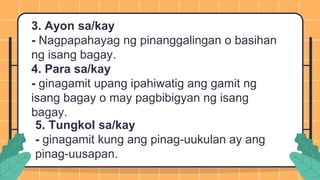 3. Ayon sa/kay
- Nagpapahayag ng pinanggalingan o basihan
ng isang bagay.
4. Para sa/kay
- ginagamit upang ipahiwatig ang gamit ng
isang bagay o may pagbibigyan ng isang
bagay.
5. Tungkol sa/kay
- ginagamit kung ang pinag-uukulan ay ang
pinag-uusapan.
 