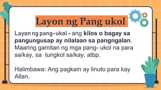 Layon ng Pang ukol
Layon ng pang-ukol - ang kilos o bagay sa
pangungusap ay nilalaan sa pangngalan.
Maaring gamitan ng mga pang- ukol na para
sa/kay, sa tungkol sa/kay, atbp.
Halimbawa: Ang pagkain ay linuto para kay
Allan.
 