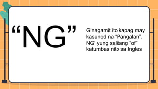 “NG”
Ginagamit ito kapag may
kasunod na “Pangalan”.
NG’ yung salitang “of”
katumbas nito sa Ingles
 