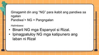 Ginagamit din ang “NG” para ikabit ang pandiwa sa
ngalan
Pandiwa’+ NG + Pangngalan
Halimbawa:
• Binaril NG mga Espanyol si Rizal.
• Ipinagpatuloy NG mga katipunero ang
laban ni Rizal
 