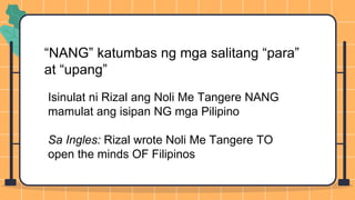 “NANG” katumbas ng mga salitang “para”
at “upang”
Isinulat ni Rizal ang Noli Me Tangere NANG
mamulat ang isipan NG mga Pilipino
Sa Ingles: Rizal wrote Noli Me Tangere TO
open the minds OF Filipinos
 