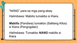 “NANG” para sa mga pang-abay
Halimbawa: Mabilis tumakbo si Kiara.
Mabilis (Pandiwa) tumakbo (Salitang Kilos)
si Kiara (Pangngalan)
Halimbawa: Tumakbo NANG mabilis si
Kiara
 