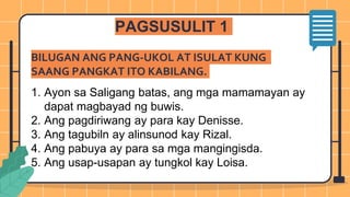 BILUGAN ANG PANG-UKOL AT ISULAT KUNG
SAANG PANGKAT ITO KABILANG.
1. Ayon sa Saligang batas, ang mga mamamayan ay
dapat magbayad ng buwis.
2. Ang pagdiriwang ay para kay Denisse.
3. Ang tagubiln ay alinsunod kay Rizal.
4. Ang pabuya ay para sa mga mangingisda.
5. Ang usap-usapan ay tungkol kay Loisa.
PAGSUSULIT 1
 