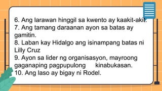 6. Ang larawan hinggil sa kwento ay kaakit-akit.
7. Ang tamang daraanan ayon sa batas ay
gamitin.
8. Laban kay Hidalgo ang isinampang batas ni
Lilly Cruz
9. Ayon sa lider ng organisasyon, mayroong
gaganaping pagpupulong kinabukasan.
10. Ang laso ay bigay ni Rodel.
 