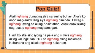 Pop Quiz!
Abril ng/nang dumating siya sa aming buhay. Akala ko
noon mag-aalok lang siya ng/nang paninda. Tawag si
ng/nang tawag sa aking Kasintahan. Araw-araw silang
nag-uusap ng/nang magdamagan.
Hindi ko akalaing iyong na pala ang simula ng/nang
aking kalungkutan. Huli na ng/nang aking malaman.
Nabura na ang alaala ng/nang nakaraan.
 