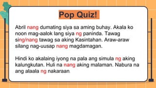 Pop Quiz!
Abril nang dumating siya sa aming buhay. Akala ko
noon mag-aalok lang siya ng paninda. Tawag
sing/nang tawag sa aking Kasintahan. Araw-araw
silang nag-uusap nang magdamagan.
Hindi ko akalaing iyong na pala ang simula ng aking
kalungkutan. Huli na nang aking malaman. Nabura na
ang alaala ng nakaraan.
 