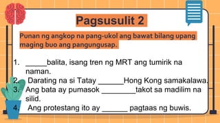 Pagsusulit 2
1. _____balita, isang tren ng MRT ang tumirik na
naman.
2. Darating na si Tatay ______Hong Kong samakalawa.
3. Ang bata ay pumasok ________takot sa madilim na
silid.
4. Ang protestang ito ay ______ pagtaas ng buwis.
Punan ng angkop na pang-ukol ang bawat bilang upang
maging buo ang pangungusap.
 