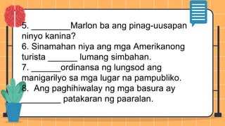 5. ________Marlon ba ang pinag-uusapan
ninyo kanina?
6. Sinamahan niya ang mga Amerikanong
turista ______ lumang simbahan.
7. ______ordinansa ng lungsod ang
manigarilyo sa mga lugar na pampubliko.
8. Ang paghihiwalay ng mga basura ay
________ patakaran ng paaralan.
 