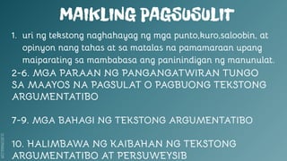 SLIDESMANIA.COM
MAIKLING PAGSUSULIT
1. uri ng tekstong naghahayag ng mga punto,kuro,saloobin, at
opinyon nang tahas at sa matalas na pamamaraan upang
maiparating sa mambabasa ang paninindigan ng manunulat.
2-6. MGA PARAAN NG PANGANGATWIRAN TUNGO
SA MAAYOS NA PAGSULAT O PAGBUONG TEKSTONG
ARGUMENTATIBO
7-9. MGA BAHAGI NG TEKSTONG ARGUMENTATIBO
10. HALIMBAWA NG KAIBAHAN NG TEKSTONG
ARGUMENTATIBO AT PERSUWEYSIB
 
