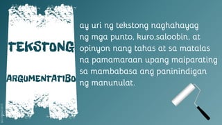 SLIDESMANIA.COM
TEKSTONG
ARGUMENTATIBO
ay uri ng tekstong naghahayag
ng mga punto, kuro,saloobin, at
opinyon nang tahas at sa matalas
na pamamaraan upang maiparating
sa mambabasa ang paninindigan
ng manunulat.
 