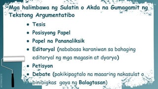 SLIDESMANIA.COM
Mga halimbawa ng Sulatin o Akda na Gumagamit ng
Tekstong Argumentatibo
● Tesis
● Posisyong Papel
● Papel na Pananaliksik
● Editoryal (nababasa karaniwan sa bahaging
editoryal ng mga magasin at dyaryo)
● Petisyon
● Debate (pakikipagtalo na maaaring nakasulat o
binibigkas gaya ng Balagtasan)
 