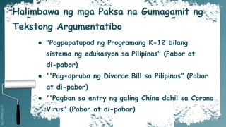 SLIDESMANIA.COM
Halimbawa ng mga Paksa na Gumagamit ng
Tekstong Argumentatibo
● "Pagpapatupad ng Programang K-12 bilang
sistema ng edukasyon sa Pilipinas" (Pabor at
di-pabor)
● ''Pag-apruba ng Divorce Bill sa Pilipinas" (Pabor
at di-pabor)
● ''Pagban sa entry ng galing China dahil sa Corona
Virus" (Pabor at di-pabor)
 