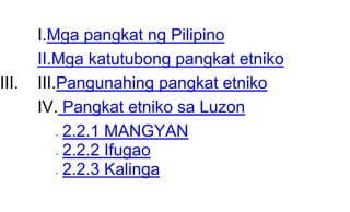 I.Mga pangkat ng Pilipino
II.Mga katutubong pangkat etniko
III. III.Pangunahing pangkat etniko
IV. Pangkat etniko sa Luzon
 2.2.1 MANGYAN
 2.2.2 Ifugao
 2.2.3 Kalinga
 