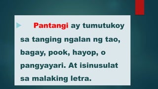  Pantangi ay tumutukoy
sa tanging ngalan ng tao,
bagay, pook, hayop, o
pangyayari. At isinusulat
sa malaking letra.
 