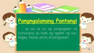 Pangngalanang Pantangi
ay isa sa uri ng pangngalan na
tumutukoy sa tiyak ng ngalan ng tao,
bagay, hayop, pook, at pangyayari.
 