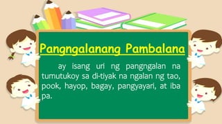 Pangngalanang Pambalana
ay isang uri ng pangngalan na
tumutukoy sa di-tiyak na ngalan ng tao,
pook, hayop, bagay, pangyayari, at iba
pa.
 