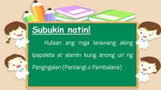 Subukin natin!
Hulaan ang mga larawang aking
ipapakita at alamin kung anong uri ng
Pangngalan (Pantangi o Pambalana)
 