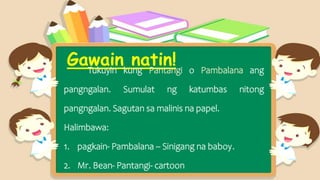 Gawain natin!
Tukuyin kung Pantangi o Pambalana ang
pangngalan. Sumulat ng katumbas nitong
pangngalan. Sagutan sa malinis na papel.
Halimbawa:
1. pagkain- Pambalana – Sinigang na baboy.
2. Mr. Bean- Pantangi- cartoon
 