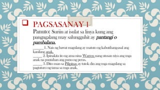  PAGSASANAY 1
Panuto: Suriin at isulat sa linya kung ang
pangngalang may salungguhit ay pantangi o
pambalana.
_____1. Nais ng bawat magulang ay matuto ng kabutihang-asal ang
kanilang anak.
_____ 2. Ipinakita ito ng ama nina Warren nang utusan niya ang mga
anak na puntahan ang puno ng peras.
_____ 3. Dito man sa Pilipinas ay tutok din ang mga magulang sa
pagtuturo ng tama sa mga anak.
 