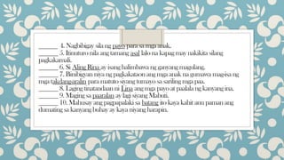 _____ 4. Nagbibigay sila ng payo para sa mga anak.
______ 5. Itinuturo nila ang tamang asal lalo na kapag may nakikita silang
pagkakamali.
______ 6. Si Aling Rina ay isang halimbawa ng ganyang magulang.
______ 7. Binibigyan niya ng pagkakataon ang mga anak na gumawa mag-isa ng
mga takdang-aralin para matuto siyang tumayo sa sariling mga paa.
______ 8. Laging tinatandaan ni Lina ang mga payo at paalala ng kanyang ina.
______ 9. Maging sa paaralan ay lagi siyang Mabuti.
______ 10. Mahusay ang pagpapalaki sa batang ito kaya kahit anu paman ang
dumating sa kanyang buhay ay kaya niyang harapin.
 