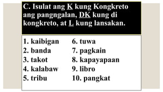 C. Isulat ang K kung Kongkreto
ang pangngalan, DK kung di
kongkreto, at L kung lansakan.
1. kaibigan 6. tuwa
2. banda 7. pagkain
3. takot 8. kapayapaan
4. kalabaw 9. libro
5. tribu 10. pangkat
 
