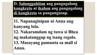 D. Salungguhitan ang pangngalang
kongkreto at ikahon ang pangngalang
di kongkreto sa pangungusap.
11. Napanaginipan ni Anna ang
kanyang lola.
12. Nakaramdam ng tuwa si Bhea
ng makatanggap ng isang regalo.
13. Masayang pumunta sa mall si
Anna.
 