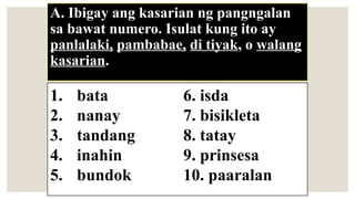 A. Ibigay ang kasarian ng pangngalan
sa bawat numero. Isulat kung ito ay
panlalaki, pambabae, di tiyak, o walang
kasarian.
1. bata 6. isda
2. nanay 7. bisikleta
3. tandang 8. tatay
4. inahin 9. prinsesa
5. bundok 10. paaralan
 