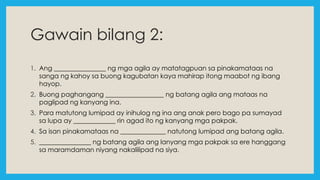 Gawain bilang 2:
1. Ang ________________ ng mga agila ay matatagpuan sa pinakamataas na
sanga ng kahoy sa buong kagubatan kaya mahirap itong maabot ng ibang
hayop.
2. Buong paghangang __________________ ng batang agila ang mataas na
paglipad ng kanyang ina.
3. Para matutong lumipad ay inihulog ng ina ang anak pero bago pa sumayad
sa lupa ay _____________ rin agad ito ng kanyang mga pakpak.
4. Sa isan pinakamataas na ______________ natutong lumipad ang batang agila.
5. ________________ ng batang agila ang lanyang mga pakpak sa ere hanggang
sa maramdaman niyang nakalilipad na siya.
 