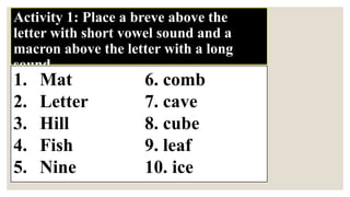 Activity 1: Place a breve above the
letter with short vowel sound and a
macron above the letter with a long
sound.
1. Mat 6. comb
2. Letter 7. cave
3. Hill 8. cube
4. Fish 9. leaf
5. Nine 10. ice
 