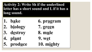 Activity 2: Write Sh if the underlined
letter has a short sound and L if it has a
long sound.
1. bake 6. program
2. biology 7. green
3. destroy 8. mule
4. plant 9. wet
5. produce 10. mighty
 