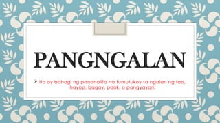 PANGNGALAN
 Ito ay bahagi ng pananalita na tumutukoy sa ngalan ng tao,
hayop, bagay, pook, o pangyayari.
 