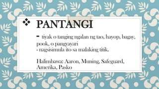  PANTANGI
- tiyak o tanging ngalan ng tao, hayop, bagay,
pook, o pangyayari
- nagsisimula ito sa malaking titik.
Halimbawa: Aaron, Muning, Safeguard,
Amerika, Pasko
 