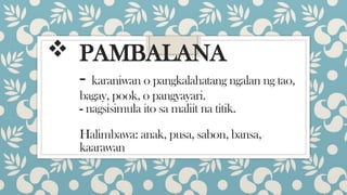  PAMBALANA
- karaniwan o pangkalahatang ngalan ng tao,
bagay, pook, o pangyayari.
- nagsisimula ito sa maliit na titik.
Halimbawa: anak, pusa, sabon, bansa,
kaarawan
 