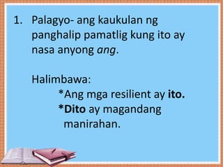 1. Palagyo- ang kaukulan ng
panghalip pamatlig kung ito ay
nasa anyong ang.
Halimbawa:
*Ang mga resilient ay ito.
*Dito ay magandang
manirahan.
 