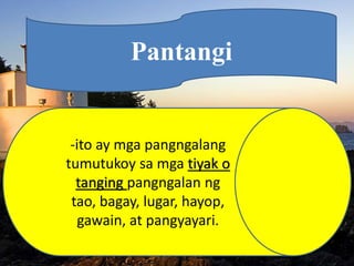 Pantangi
-ito ay mga pangngalang
tumutukoy sa mga tiyak o
tanging pangngalan ng
tao, bagay, lugar, hayop,
gawain, at pangyayari.
 