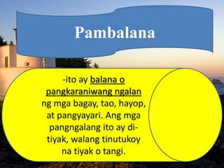 Pambalana
-ito ay balana o
pangkaraniwang ngalan
ng mga bagay, tao, hayop,
at pangyayari. Ang mga
pangngalang ito ay di-
tiyak, walang tinutukoy
na tiyak o tangi.
 
