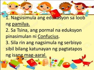 1. Nagsisimula ang edukasyon sa loob
ng pamilya.
2. Sa Tsina, ang pormal na eduksyon
pinasimulan ni Confucius.
3. Sila rin ang nagsimula ng serbisyo
sibil bilang katunayan ng pagtatapos
ng isang mag-aaral.
 