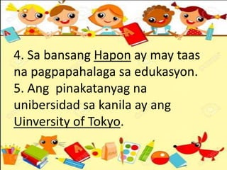 4. Sa bansang Hapon ay may taas
na pagpapahalaga sa edukasyon.
5. Ang pinakatanyag na
unibersidad sa kanila ay ang
Uinversity of Tokyo.
 