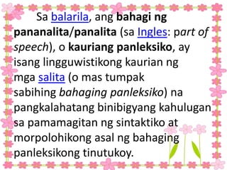 Sa balarila, ang bahagi ng
pananalita/panalita (sa Ingles: part of
speech), o kauriang panleksiko, ay
isang lingguwistikong kaurian ng
mga salita (o mas tumpak
sabihing bahaging panleksiko) na
pangkalahatang binibigyang kahulugan
sa pamamagitan ng sintaktiko at
morpolohikong asal ng bahaging
panleksikong tinutukoy.
 