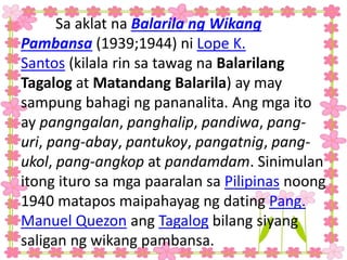 Sa aklat na Balarila ng Wikang
Pambansa (1939;1944) ni Lope K.
Santos (kilala rin sa tawag na Balarilang
Tagalog at Matandang Balarila) ay may
sampung bahagi ng pananalita. Ang mga ito
ay pangngalan, panghalip, pandiwa, pang-
uri, pang-abay, pantukoy, pangatnig, pang-
ukol, pang-angkop at pandamdam. Sinimulan
itong ituro sa mga paaralan sa Pilipinas noong
1940 matapos maipahayag ng dating Pang.
Manuel Quezon ang Tagalog bilang siyang
saligan ng wikang pambansa.
 