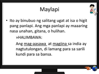 Maylapi
• Ito ay binubuo ng salitang ugat at isa o higit
pang panlapi. Ang mga panlapi ay maaaring
nasa unahan, gitana, o hulihan.
»HALIMBAWA:
Ang mag-aasawa at magiina sa india ay
nagtutulongan, di lamang para sa sarili
kundi para sa bansa.
 